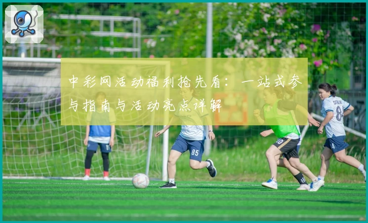 中彩网活动福利抢先看：一站式参与指南与活动亮点详解