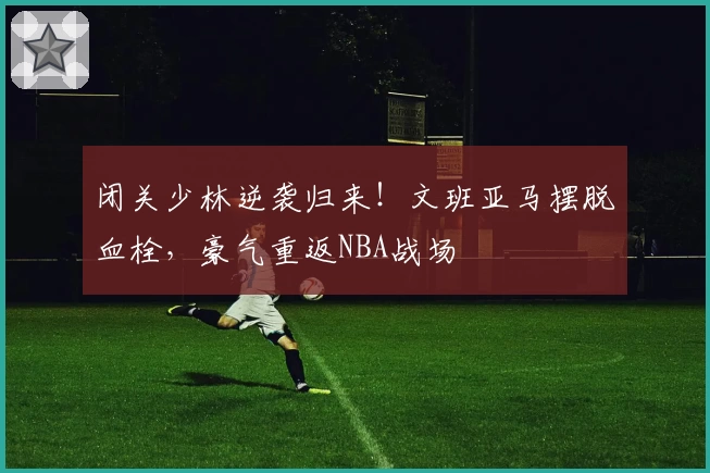 闭关少林逆袭归来!文班亚马摆脱血栓,豪气重返NBA战场