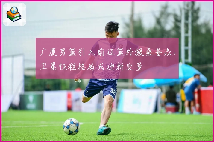 广厦男篮引入前辽篮外援桑普森，卫冕征程格局或迎新变量