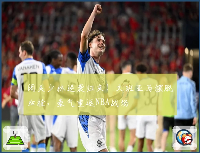 闭关少林逆袭归来!文班亚马摆脱血栓,豪气重返NBA战场
