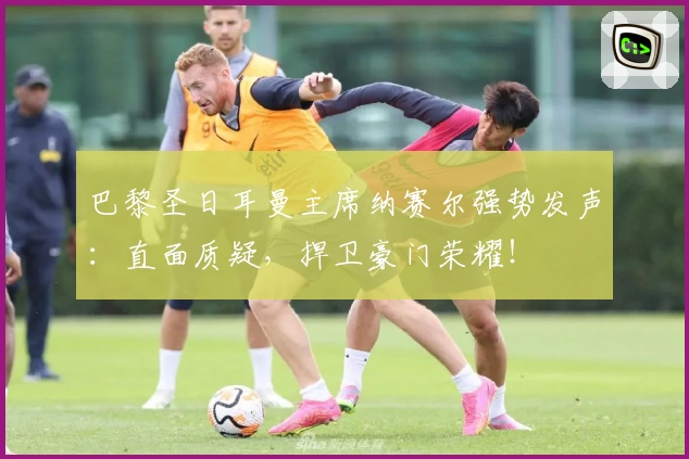 巴黎圣日耳曼主席纳赛尔强势发声:直面质疑,捍卫豪门荣耀!