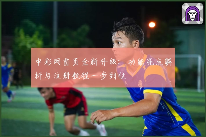 中彩网首页全新升级：功能亮点解析与注册教程一步到位