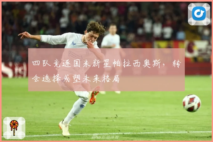 四队竞逐国米新星帕拉西奥斯,转会选择或塑未来格局