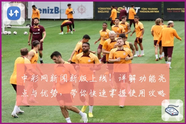 中彩网新闻新版上线！详解功能亮点与优势，带你快速掌握使用攻略