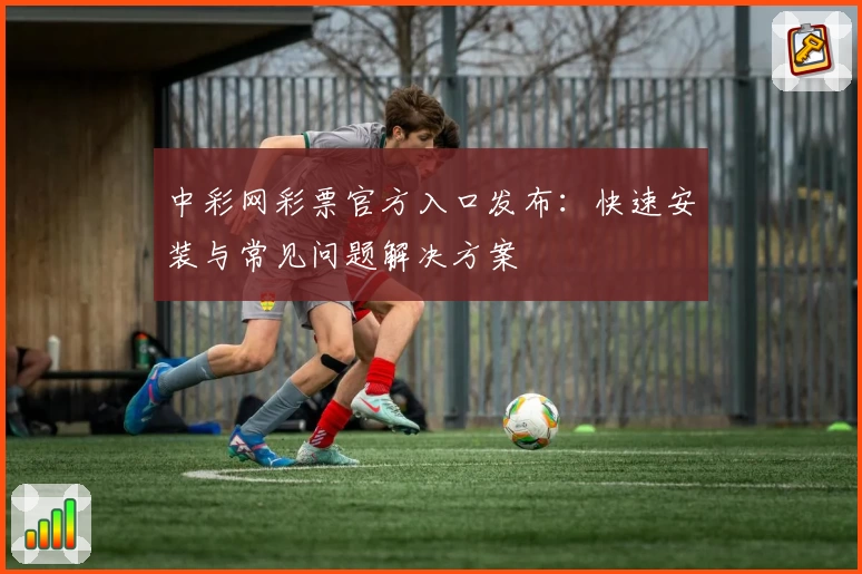 中彩网彩票官方入口发布：快速安装与常见问题解决方案