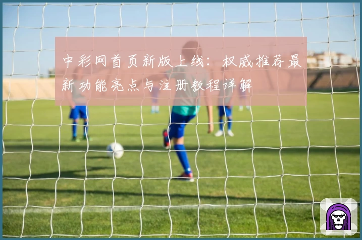 中彩网首页新版上线：权威推荐最新功能亮点与注册教程详解