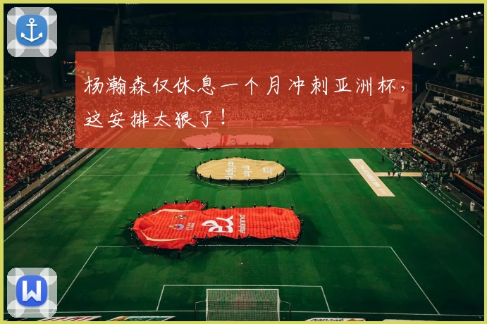 杨瀚森仅休息一个月冲刺亚洲杯,这安排太狠了!