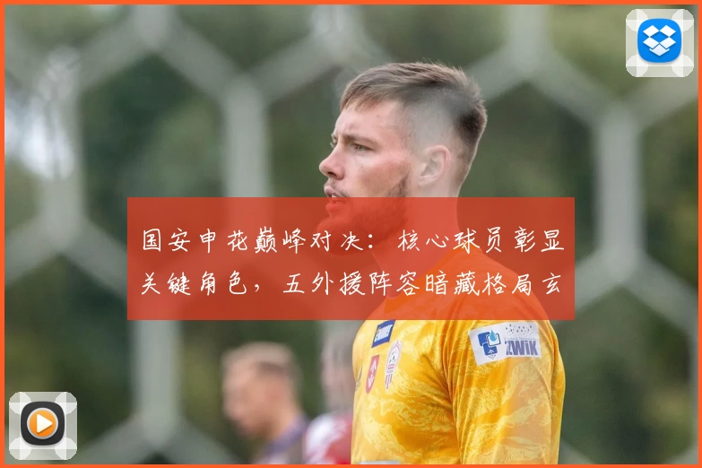 国安申花巅峰对决：核心球员彰显关键角色，五外援阵容暗藏格局玄机