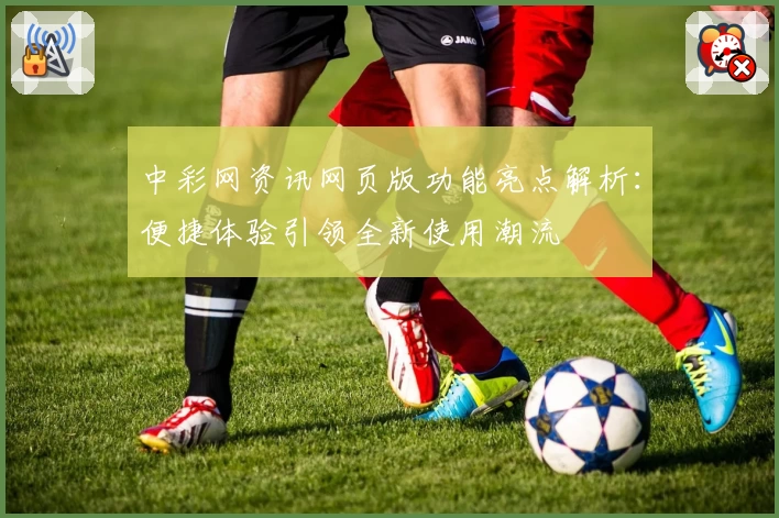 中彩网资讯网页版功能亮点解析：便捷体验引领全新使用潮流