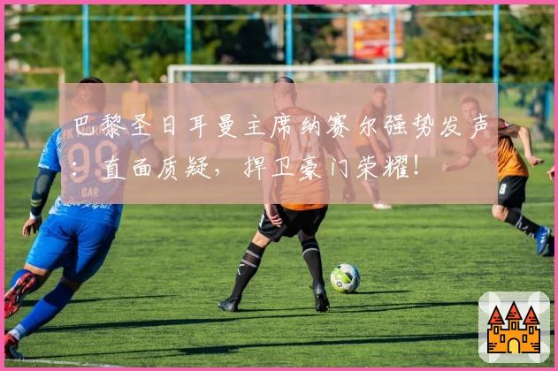 巴黎圣日耳曼主席纳赛尔强势发声：直面质疑，捍卫豪门荣耀！