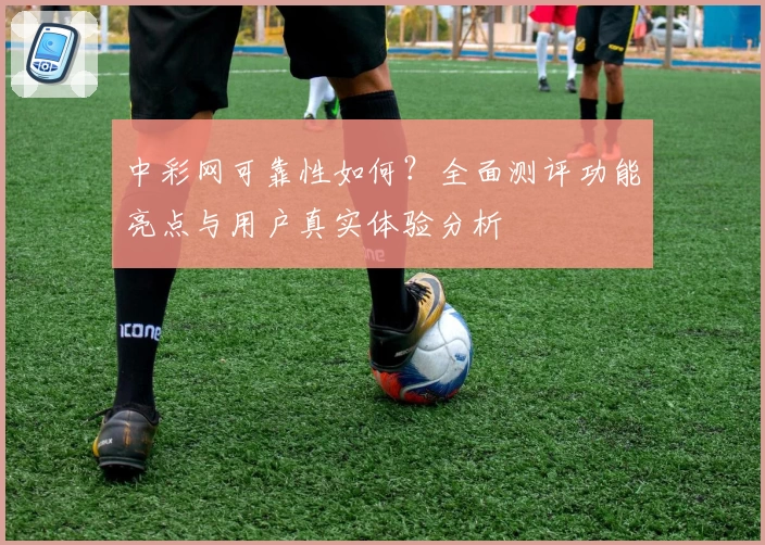 中彩网可靠性如何？全面测评功能亮点与用户真实体验分析