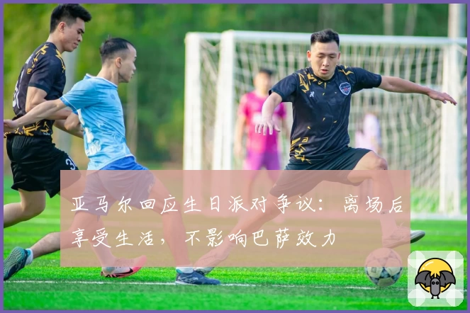 亚马尔回应生日派对争议：离场后享受生活，不影响巴萨效力