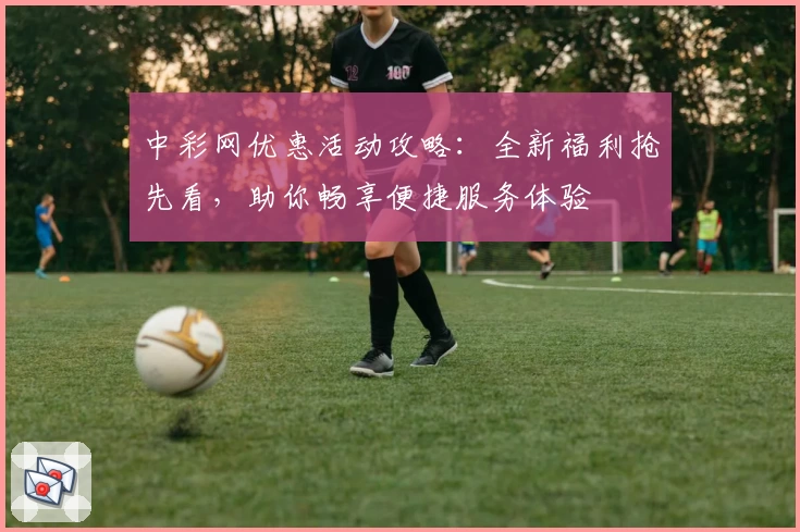 中彩网优惠活动攻略:全新福利抢先看,助你畅享便捷服务体验