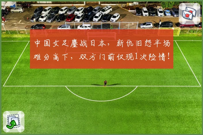 中国女足鏖战日本，新仇旧怨半场难分高下，双方门前仅现1次险情！